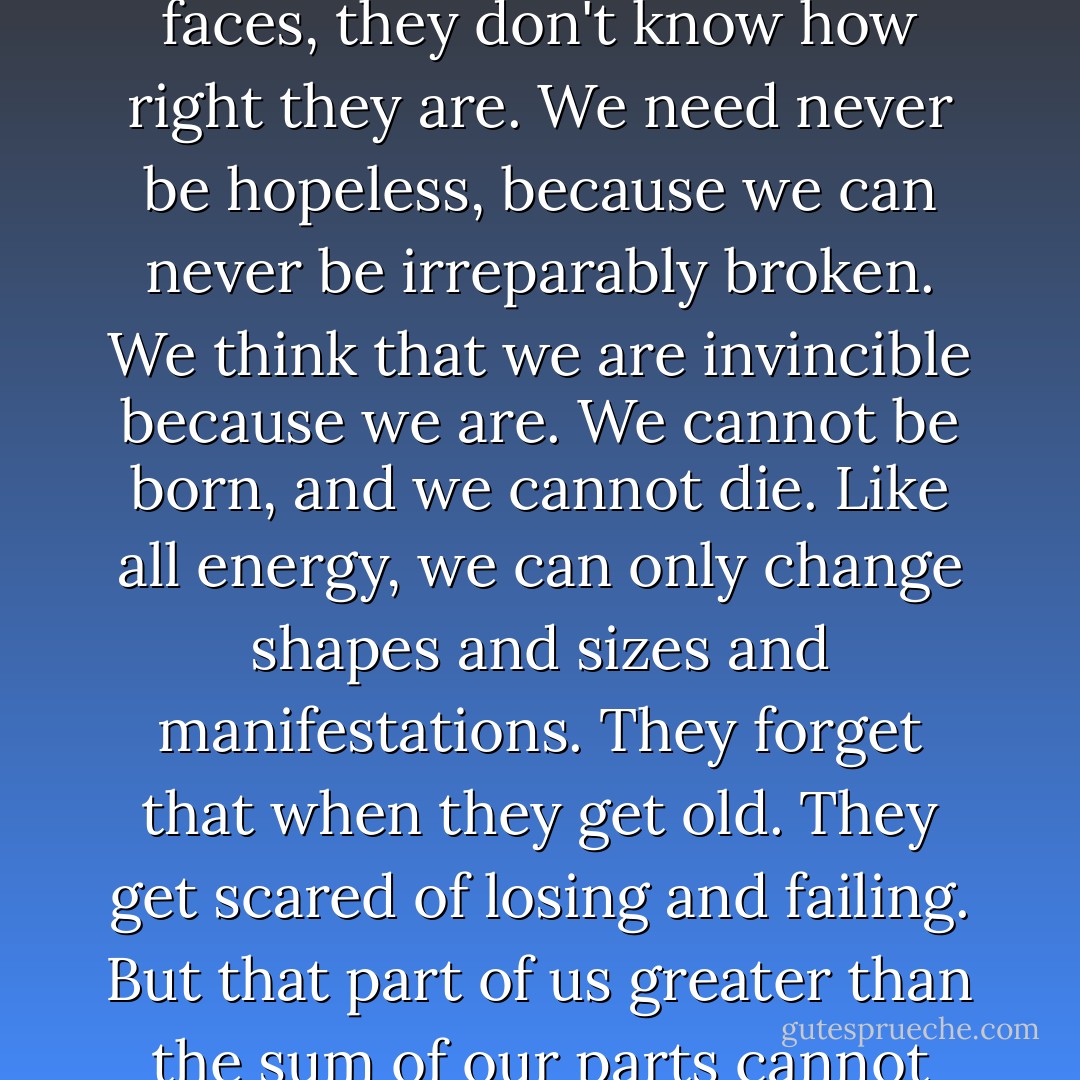 When adults say, 'Teenagers think they are invincible' with that sly, stupid smile on their faces, they don't know how right they are. We need never be hopeless, because we can never be irreparably broken. We think that we are invincible because we are. We cannot be born, and we cannot die. Like all energy, we can only change shapes and sizes and manifestations. They forget that when they get old. They get scared of losing and failing. But that part of us greater than the sum of our parts cannot begin and cannot end, and so it cannot fail. - John Green