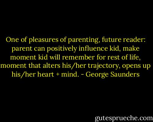 One of pleasures of parenting, future reader: parent can positively influence kid, make moment kid will remember for rest of life, moment that alters his/her trajectory, opens up his/her heart + mind. - George Saunders