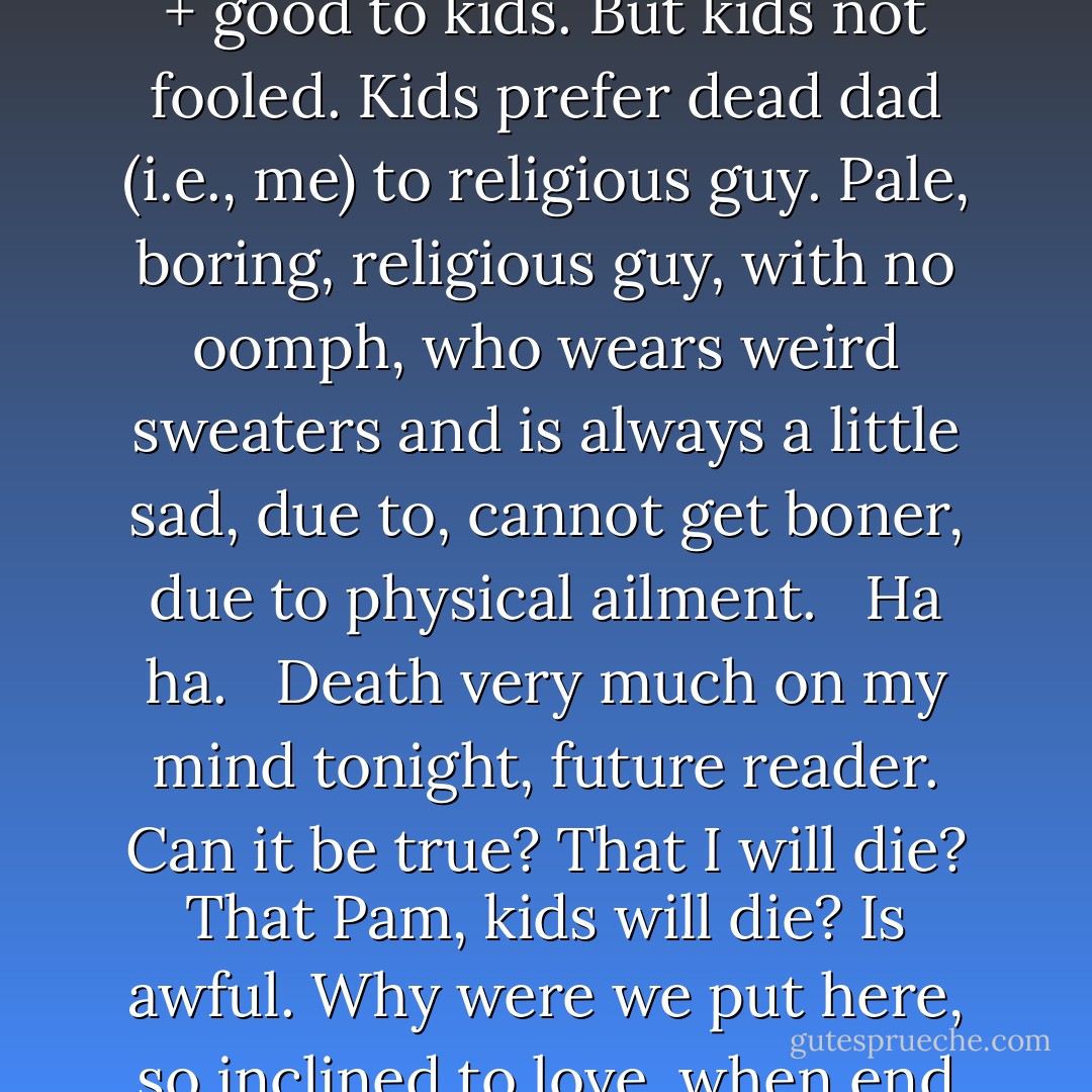 If/when I die, do not want Pam lonely. Want her to remarry, have full life. As long as new husband is nice guy. Gentle guy. Religious guy. Very caring + good to kids. But kids not fooled. Kids prefer dead dad (i.e., me) to religious guy. Pale, boring, religious guy, with no oomph, who wears weird sweaters and is always a little sad, due to, cannot get boner, due to physical ailment. <br /> Ha ha. <br /> Death very much on my mind tonight, future reader. Can it be true? That I will die? That Pam, kids will die? Is awful. Why were we put here, so inclined to love, when end of our story = death? That harsh. That cruel. Do not like. <br /> Note to self: try harder, in all things, to be better person. - George Saunders