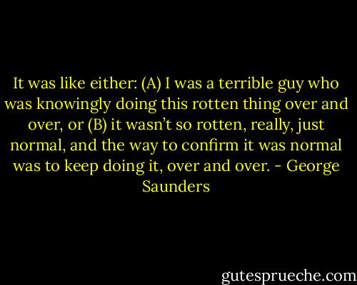 It was like either: (A) I was a terrible guy who was knowingly doing this rotten thing over and over, or (B) it wasn’t so rotten, really, just normal, and the way to confirm it was normal was to keep doing it, over and over. - George Saunders