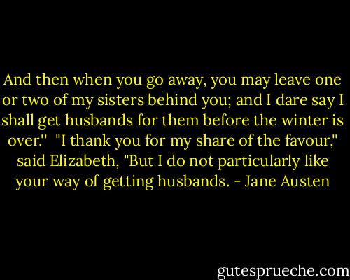 And then when you go away, you may leave one or two of my sisters behind you; and I dare say I shall get husbands for them before the winter is over.''<br /><br />"I thank you for my share of the favour,'' said Elizabeth, "But I do not particularly like your way of getting husbands. - Jane Austen