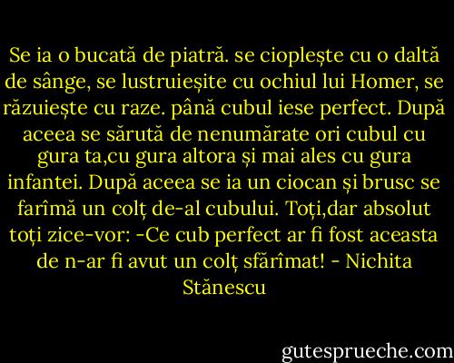 Se ia o bucată de piatră.<br />se cioplește cu o daltă de sânge,<br />se lustruieșite cu ochiul lui Homer,<br />se răzuiește cu raze.<br />până cubul iese perfect.<br />După aceea se sărută de nenumărate ori cubul<br />cu gura ta,cu gura altora<br />și mai ales cu gura infantei.<br />După aceea se ia un ciocan<br />și brusc se farîmă un colț de-al cubului.<br />Toți,dar absolut toți zice-vor:<br />-Ce cub perfect ar fi fost aceasta de n-ar fi avut un colț sfărîmat! - Nichita Stănescu