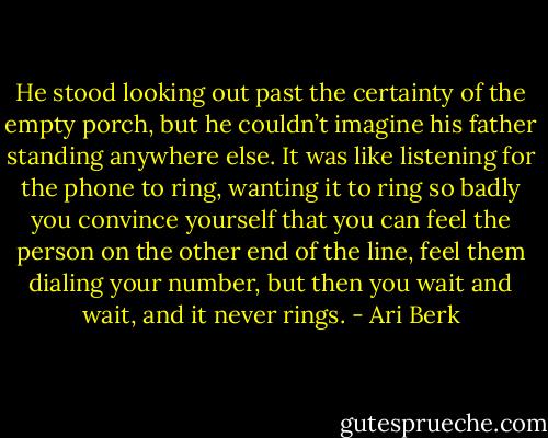 He stood looking out past the certainty of the empty porch, but he couldn’t imagine his father standing anywhere else. It was like listening for the phone to ring, wanting it to ring so badly you convince yourself that you can feel the person on the other end of the line, feel them dialing your number, but then you wait and wait, and it never rings. - Ari Berk