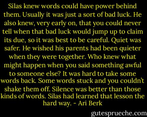 Silas knew words could have power behind them. Usually it was just a sort of bad luck. He also knew, very early on, that you could never tell when that bad luck would jump up to claim its due, so it was best to be careful. Quiet was safer. He wished his parents had been quieter when they were together. Who knew what might happen when you said something awful to someone else? It was hard to take some words back. Some words stuck and you couldn’t shake them off. Silence was better than those kinds of words. Silas had learned that lesson the hard way. - Ari Berk