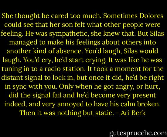 She thought he cared too much. Sometimes Dolores could see that her son felt what other people were feeling. He was sympathetic, she knew that. But Silas managed to make his feelings about others into another kind of absence. You’d laugh, Silas would laugh. You’d cry, he’d start crying. It was like he was tuning in to a radio station. It took a moment for the distant signal to lock in, but once it did, he’d be right in sync with you. Only when he got angry, or hurt, did the signal fail and he’d become very present indeed, and very annoyed to have his calm broken. Then it was nothing but static. - Ari Berk