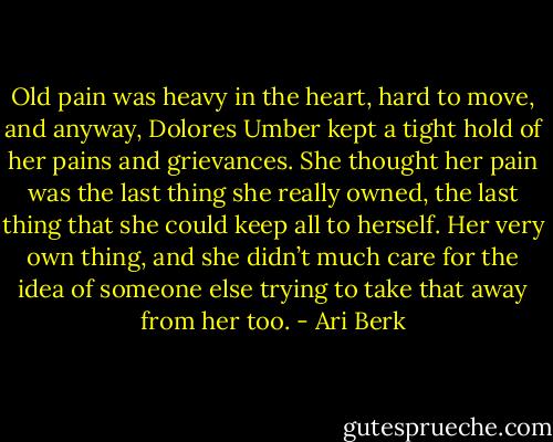 Old pain was heavy in the heart, hard to move, and anyway, Dolores Umber kept a tight hold of her pains and grievances. She thought her pain was the last thing she really owned, the last thing that she could keep all to herself. Her very own thing, and she didn’t much care for the idea of someone else trying to take that away from her too. - Ari Berk