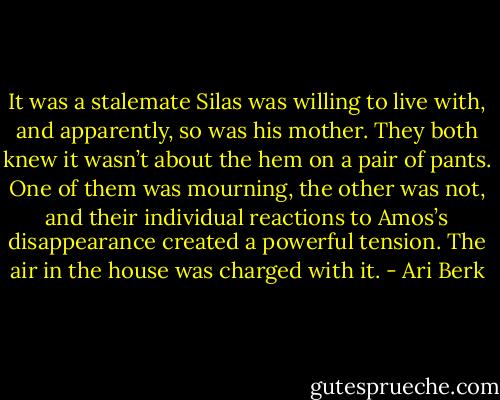 It was a stalemate Silas was willing to live with, and apparently, so was his mother. They both knew it wasn’t about the hem on a pair of pants. One of them was mourning, the other was not, and their individual reactions to Amos’s disappearance created a powerful tension. The air in the house was charged with it. - Ari Berk