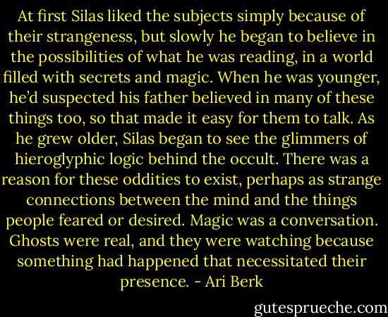 At first Silas liked the subjects simply because of their strangeness, but slowly he began to believe in the possibilities of what he was reading, in a world filled with secrets and magic. When he was younger, he’d suspected his father believed in many of these things too, so that made it easy for them to talk. As he grew older, Silas began to see the glimmers of hieroglyphic logic behind the occult. There was a reason for these oddities to exist, perhaps as strange connections between the mind and the things people feared or desired. Magic was a conversation. Ghosts were real, and they were watching because something had happened that necessitated their presence. - Ari Berk