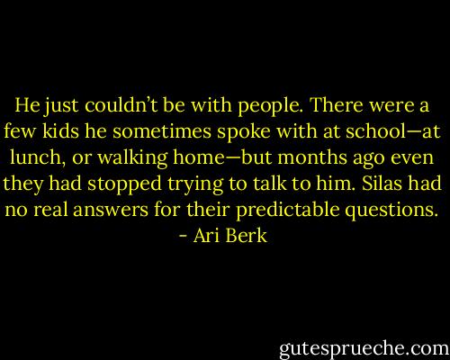 He just couldn’t be with people. There were a few kids he sometimes spoke with at school—at lunch, or walking home—but months ago even they had stopped trying to talk to him. Silas had no real answers for their predictable questions. - Ari Berk