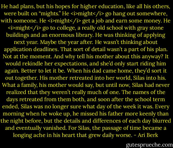 He had plans, but his hopes for higher education, like all his others, were built on “mights.” He <i>might</i> go hang out somewhere, with someone. He <i>might</i> get a job and earn some money. He <i>might</i> go to college, a really old school with gray stone buildings and an enormous library. He was thinking of applying next year. Maybe the year after. He wasn’t thinking about application deadlines. That sort of detail wasn’t a part of his plan. Not at the moment. And why tell his mother about this anyway? It would rekindle her expectations, and she’d only start riding him again. Better to let it be. When his dad came home, they’d sort it out together. His mother retreated into her world, Silas into his. What a family, his mother would say, but until now, Silas had never realized that they weren’t really much of one. The names of the days retreated from them both, and soon after the school term ended, Silas was no longer sure what day of the week it was. Every morning when he woke up, he missed his father more keenly than the night before, but the details and differences of each day blurred and eventually vanished. For Silas, the passage of time became a longing ache in his heart that grew daily worse. - Ari Berk