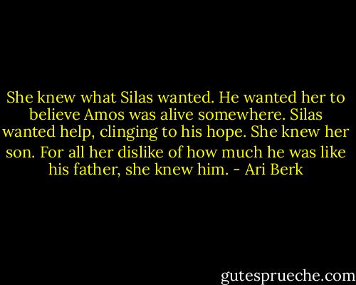 She knew what Silas wanted. He wanted her to believe Amos was alive somewhere. Silas wanted help, clinging to his hope. She knew her son. For all her dislike of how much he was like his father, she knew him. - Ari Berk