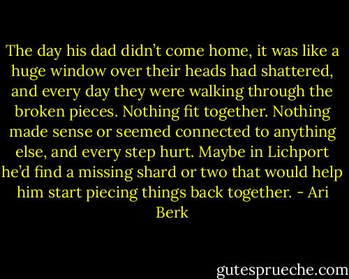 The day his dad didn’t come home, it was like a huge window over their heads had shattered, and every day they were walking through the broken pieces. Nothing fit together. Nothing made sense or seemed connected to anything else, and every step hurt. Maybe in Lichport he’d find a missing shard or two that would help him start piecing things back together. - Ari Berk