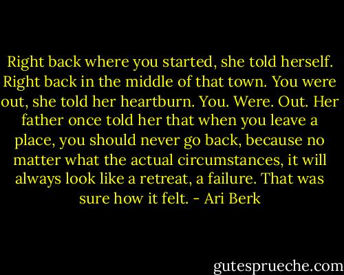 Right back where you started, she told herself. Right back in the middle of that town. You were out, she told her heartburn. You. Were. Out. Her father once told her that when you leave a place, you should never go back, because no matter what the actual circumstances, it will always look like a retreat, a failure. That was sure how it felt. - Ari Berk
