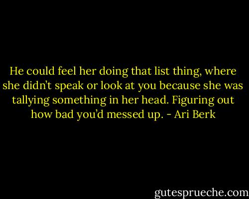 He could feel her doing that list thing, where she didn’t speak or look at you because she was tallying something in her head. Figuring out how bad you’d messed up. - Ari Berk