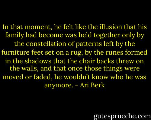 In that moment, he felt like the illusion that his family had become was held together only by the constellation of patterns left by the furniture feet set on a rug, by the runes formed in the shadows that the chair backs threw on the walls, and that once those things were moved or faded, he wouldn’t know who he was anymore. - Ari Berk