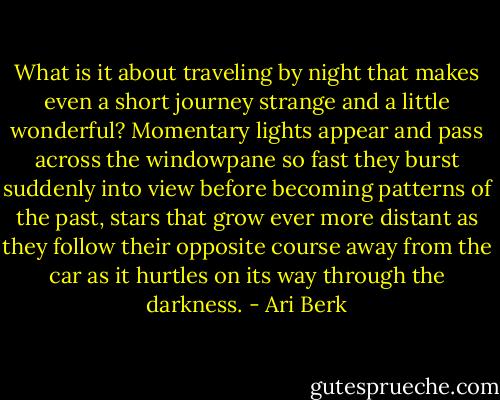 What is it about traveling by night that makes even a short journey strange and a little wonderful? Momentary lights appear and pass across the windowpane so fast they burst suddenly into view before becoming patterns of the past, stars that grow ever more distant as they follow their opposite course away from the car as it hurtles on its way through the darkness. - Ari Berk
