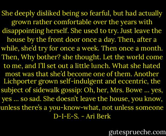 She deeply disliked being so fearful, but had actually grown rather comfortable over the years with disappointing herself. She used to try. Just leave the house by the front door once a day. Then, after a while, she’d try for once a week. Then once a month. Then, Why bother? she thought. Let the world come to me, and I’ll set out a little lunch. What she hated most was that she’d become one of them. Another Lichporter grown self-indulgent and eccentric, the subject of sidewalk gossip: Oh, her, Mrs. Bowe … yes, yes … so sad. She doesn’t leave the house, you know, unless there’s a you-know-what, not unless someone D-I-E-S. - Ari Berk