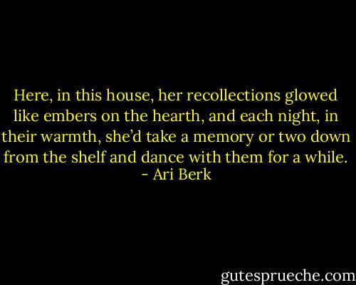 Here, in this house, her recollections glowed like embers on the hearth, and each night, in their warmth, she’d take a memory or two down from the shelf and dance with them for a while. - Ari Berk