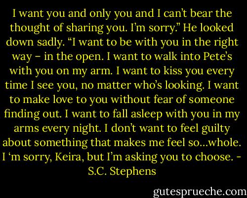 I want you and only you and I can’t bear the thought of sharing you. I’m sorry.” He looked down sadly. “I want to be with you in the right way – in the open. I want to walk into Pete’s with you on my arm. I want to kiss you every time I see you, no matter who’s looking. I want to make love to you without fear of someone finding out. I want to fall asleep with you in my arms every night. I don’t want to feel guilty about something that makes me feel so…whole. I ‘m sorry, Keira, but I’m asking you to choose. - S.C. Stephens
