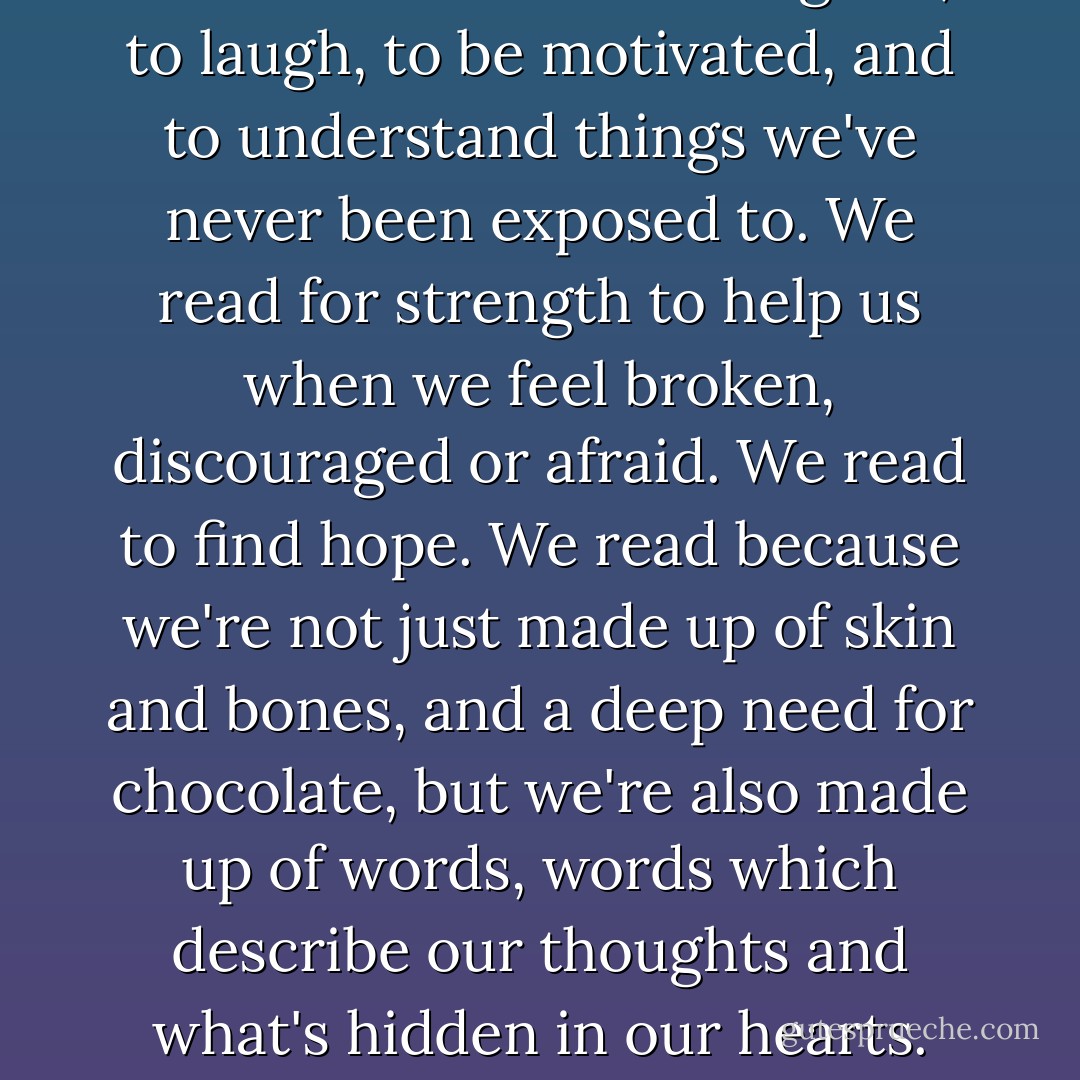 We read to learn and to grow, to laugh, to be motivated, and to understand things we've never been exposed to. We read for strength to help us when we feel broken, discouraged or afraid. We read to find hope. We read because we're not just made up of skin and bones, and a deep need for chocolate, but we're also made up of words, words which describe our thoughts and what's hidden in our hearts. - Joan Bauer