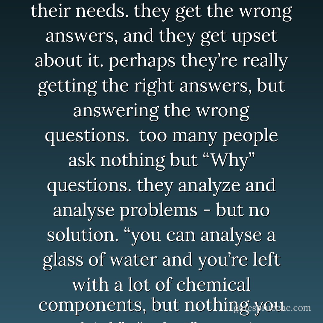 what would the masters do?<br /><br />when people arn’t successful, they sometimes wonder, why not? they get answers, then they wonder why those answers don’t seem to meet their needs. they get the wrong answers, and they get upset about it. perhaps they’re really getting the right answers, but answering the wrong questions.<br /><br />too many people ask nothing but “Why” questions.<br />they analyze and analyse problems - but no solution. “you can analyse a glass of water and you’re left with a lot of chemical components, but nothing you can drink”.<br /><br />“Why?” questions can drive us crazy. “What?” questions drive us sane.<br /><br />What questions lead us to practical solutions. - Peter McWilliams