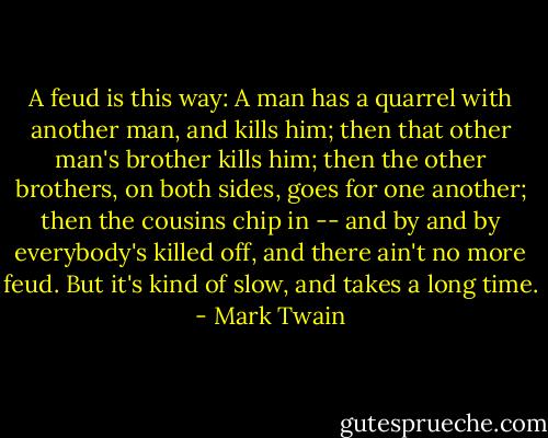 A feud is this way: A man has a quarrel with another man, and kills him; then that other man's brother kills him; then the other brothers, on both sides, goes for one another; then the cousins chip in -- and by and by everybody's killed off, and there ain't no more feud. But it's kind of slow, and takes a long time. - Mark Twain