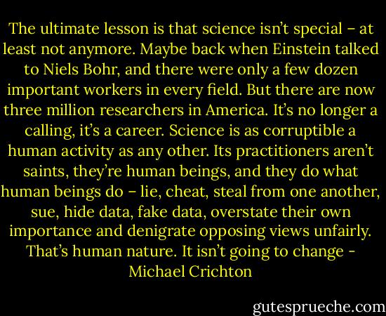 The ultimate lesson is that science isn’t special – at least not anymore. Maybe back when Einstein talked to Niels Bohr, and there were only a few dozen important workers in every field. But there are now three million researchers in America. It’s no longer a calling, it’s a career. Science is as corruptible a human activity as any other. Its practitioners aren’t saints, they’re human beings, and they do what human beings do – lie, cheat, steal from one another, sue, hide data, fake data, overstate their own importance and denigrate opposing views unfairly. That’s human nature. It isn’t going to change - Michael Crichton