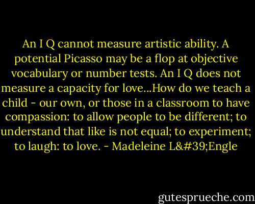 An I Q cannot measure artistic ability. A potential Picasso may be a flop at objective vocabulary or number tests. An I Q does not measure a capacity for love...How do we teach a child - our own, or those in a classroom to have compassion: to allow people to be different; to understand that like is not equal; to experiment; to laugh: to love. - Madeleine L'Engle