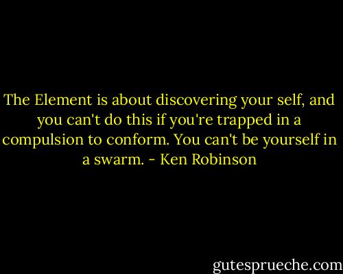 The Element is about discovering your self, and you can't do this if you're trapped in a compulsion to conform. You can't be yourself in a swarm. - Ken Robinson