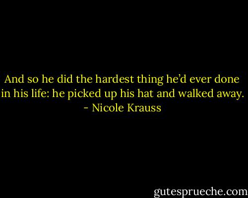 And so he did the hardest thing he’d ever done in his life: he picked up his hat and walked away. - Nicole Krauss