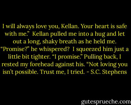 I will always love you, Kellan. Your heart is safe with me.”<br /><br />Kellan pulled me into a hug and let out a long, shaky breath as he held me. “Promise?” he whispered?<br /><br />I squeezed him just a little bit tighter. “I promise.” Pulling back, I rested my forehead against his. “Not loving you isn’t possible. Trust me, I tried. - S.C. Stephens