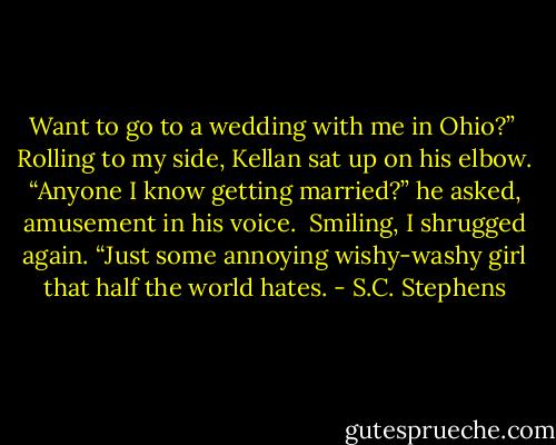 Want to go to a wedding with me in Ohio?”<br /><br />Rolling to my side, Kellan sat up on his elbow. “Anyone I know getting married?” he asked, amusement in his voice.<br /><br />Smiling, I shrugged again. “Just some annoying wishy-washy girl that half the world hates. - S.C. Stephens