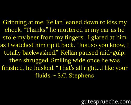 Grinning at me, Kellan leaned down to kiss my cheek. “Thanks,” he muttered in my ear as he stole my beer from my fingers.<br /><br />I glared at him as I watched him tip it back. “Just so you know, I totally backwashed.”<br /><br />Kellan paused mid-gulp, then shrugged. Smiling wide once he was finished, he husked, “That’s all right…I like your fluids. - S.C. Stephens