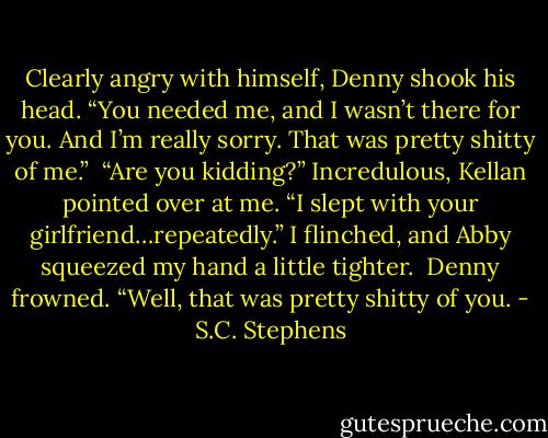 Clearly angry with himself, Denny shook his head. “You needed me, and I wasn’t there for you. And I’m really sorry. That was pretty shitty of me.”<br /><br />“Are you kidding?” Incredulous, Kellan pointed over at me. “I slept with your girlfriend…repeatedly.” I flinched, and Abby squeezed my hand a little tighter.<br /><br />Denny frowned. “Well, that was pretty shitty of you. - S.C. Stephens