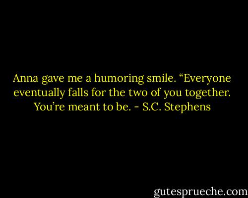 Anna gave me a humoring smile. “Everyone eventually falls for the two of you together. You’re meant to be. - S.C. Stephens