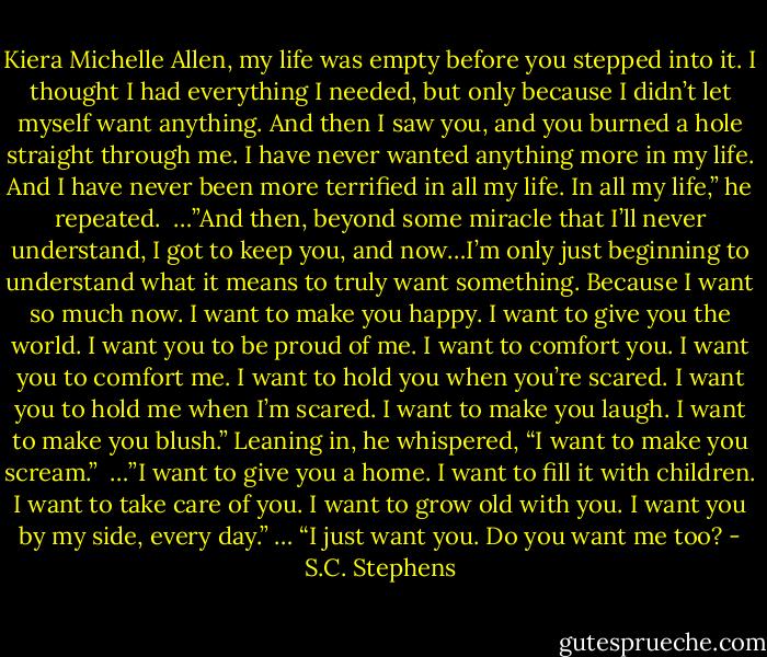 Kiera Michelle Allen, my life was empty before you stepped into it. I thought I had everything I needed, but only because I didn’t let myself want anything. And then I saw you, and you burned a hole straight through me. I have never wanted anything more in my life. And I have never been more terrified in all my life. In all my life,” he repeated.<br /><br />…”And then, beyond some miracle that I’ll never understand, I got to keep you, and now…I’m only just beginning to understand what it means to truly want something. Because I want so much now. I want to make you happy. I want to give you the world. I want you to be proud of me. I want to comfort you. I want you to comfort me. I want to hold you when you’re scared. I want you to hold me when I’m scared. I want to make you laugh. I want to make you blush.” Leaning in, he whispered, “I want to make you scream.”<br /><br />…”I want to give you a home. I want to fill it with children. I want to take care of you. I want to grow old with you. I want you by my side, every day.” … “I just want you. Do you want me too? - S.C. Stephens