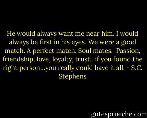 He would always want me near him. I would always be first in his eyes. We were a good match. A perfect match. Soul mates.<br /><br />Passion, friendship, love, loyalty, trust…if you found the right person…you really could have it all. - S.C. Stephens