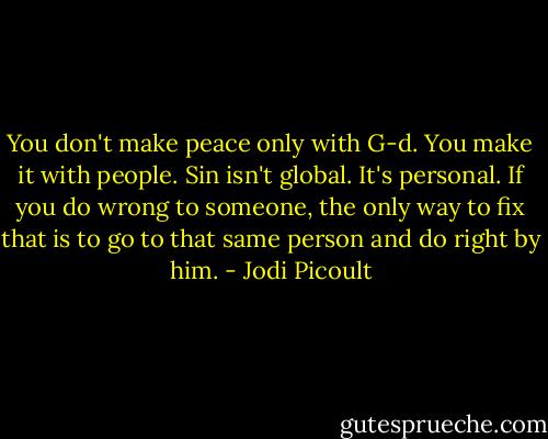 You don't make peace only with G-d. You make it with people. Sin isn't global. It's personal. If you do wrong to someone, the only way to fix that is to go to that same person and do right by him. - Jodi Picoult