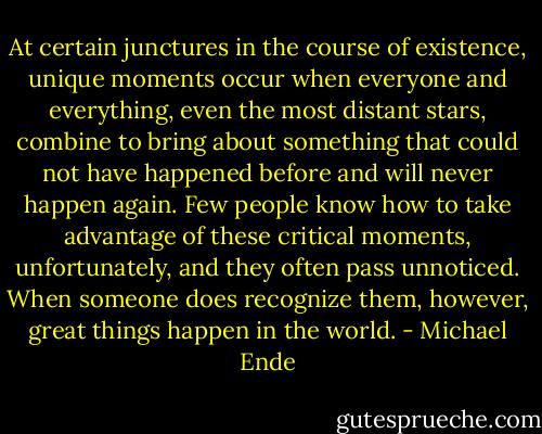 At certain junctures in the course of existence, unique moments occur when everyone and everything, even the most distant stars, combine to bring about something that could not have happened before and will never happen again. Few people know how to take advantage of these critical moments, unfortunately, and they often pass unnoticed. When someone does recognize them, however, great things happen in the world. - Michael Ende