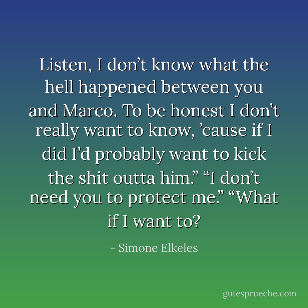 Listen, I don’t know what the hell happened between you and Marco. To be honest I don’t really want to know, ’cause if I did I’d probably want to kick the shit outta him.”<br />“I don’t need you to protect me.”<br />“What if I want to? - Simone Elkeles
