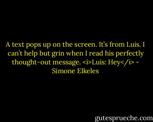 A text pops up on the screen. It’s from Luis. I can’t help but grin when I read his perfectly thought-out message.<br /><i>Luis: Hey</i> - Simone Elkeles