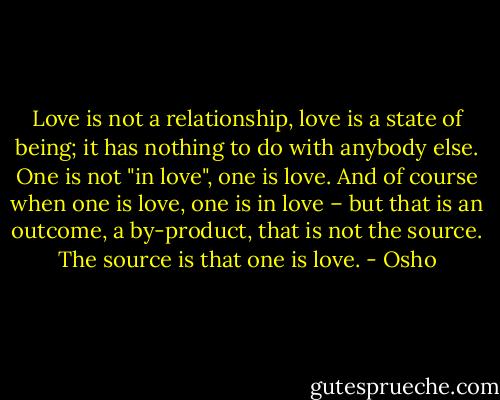 Love is not a relationship, love is a state of being; it has nothing to do with anybody else. One is not "in love", one is love. And of course when one is love, one is in love – but that is an outcome, a by-product, that is not the source. The source is that one is love. - Osho