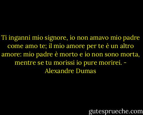 Ti inganni mio signore, io non amavo mio padre come amo te; il mio amore per te è un altro amore: mio padre è morto e io non sono morta, mentre se tu morissi io pure morirei. - Alexandre Dumas