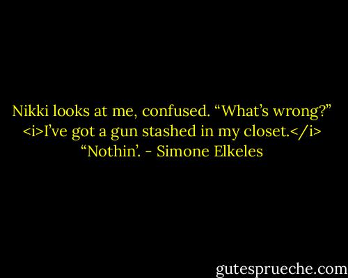Nikki looks at me, confused. “What’s wrong?”<br /><i>I’ve got a gun stashed in my closet.</i> “Nothin’. - Simone Elkeles