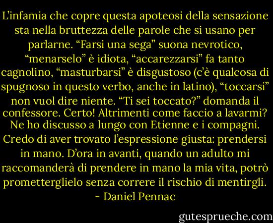 L’infamia che copre questa apoteosi della sensazione sta nella bruttezza delle parole che si usano per parlarne. “Farsi una sega” suona nevrotico, “menarselo” è idiota, “accarezzarsi” fa tanto cagnolino, “masturbarsi” è disgustoso (c’è qualcosa di spugnoso in questo verbo, anche in latino), “toccarsi” non vuol dire niente. “Ti sei toccato?” domanda il confessore. Certo! Altrimenti come faccio a lavarmi? Ne ho discusso a lungo con Etienne e i compagni. Credo di aver trovato l’espressione giusta: prendersi in mano. D’ora in avanti, quando un adulto mi raccomanderà di prendere in mano la mia vita, potrò prometterglielo senza correre il rischio di mentirgli. - Daniel Pennac