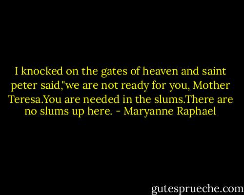 I knocked on the gates of heaven and saint peter said,"we are not ready for you, Mother Teresa.You are needed in the slums.There are no slums up here. - Maryanne Raphael