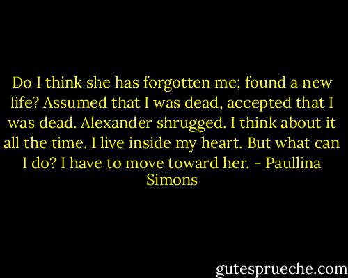 Do I think she has forgotten me; found a new life? Assumed that I was dead, accepted that I was dead. Alexander shrugged. I think about it all the time. I live inside my heart. But what can I do? I have to move toward her. - Paullina Simons
