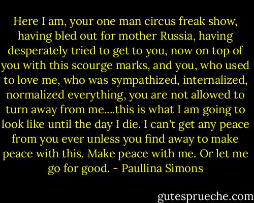 Here I am, your one man circus freak show, having bled out for mother Russia, having desperately tried to get to you, now on top of you with this scourge marks, and you, who used to love me, who was sympathized, internalized, normalized everything, you are not allowed to turn away from me....this is what I am going to look like until the day I die. I can't get any peace from you ever unless you find away to make peace with this. Make peace with me. Or let me go for good. - Paullina Simons