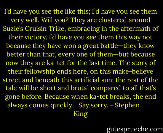 I’d have you see the like this; I’d have you see them very well. Will you? They are clustered around Suzie’s Cruisin Trike, embracing in the aftermath of their victory. I’d have you see them this way not because they have won a great battle—they know better than that, every one of them—but because now they are ka-tet for the last time. The story of their fellowship ends here, on this make-believe street and beneath this artificial sun; the rest of the tale will be short and brutal compared to all that’s gone before. Because when ka-tet breaks, the end always comes quickly. <br /><br />Say sorry. - Stephen         King