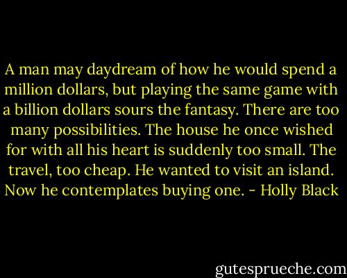 A man may daydream of how he would spend a million dollars, but playing the same game with a billion dollars sours the fantasy. There are too many possibilities. The house he once wished for with all his heart is suddenly too small. The travel, too cheap. He wanted to visit an island. Now he contemplates buying one. - Holly Black